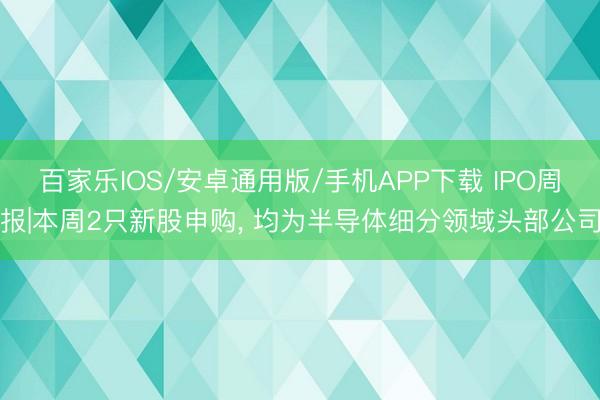 百家樂IOS/安卓通用版/手機APP下載 IPO周報|本周2只新股申購， 均為半導體細分領域頭部公司