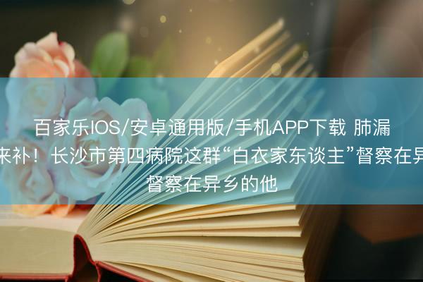 百家樂IOS/安卓通用版/手機APP下載 肺漏了,愛來補!長沙市第四病院這群“白衣家東談主”督察在異鄉的他