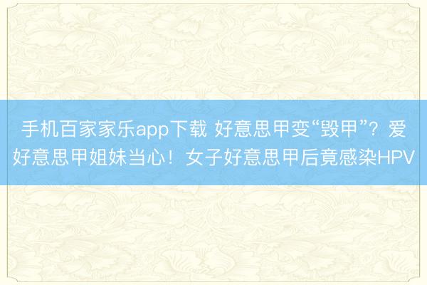 手機百家家樂app下載 好意思甲變“毀甲”?愛好意思甲姐妹當心!女子好意思甲后竟感染HPV