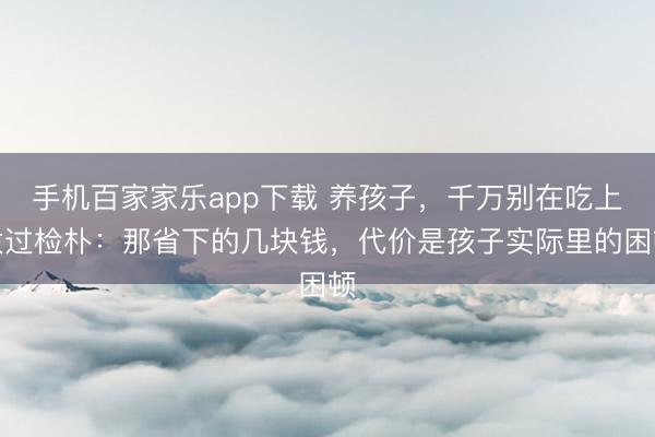 手機百家家樂app下載 養孩子,千萬別在吃上太過檢樸:那省下的幾塊錢,代價是孩子實際里的困頓